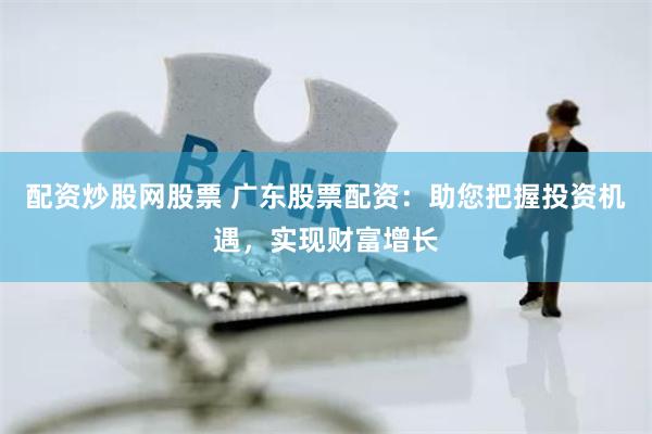 配资炒股网股票 广东股票配资：助您把握投资机遇，实现财富增长