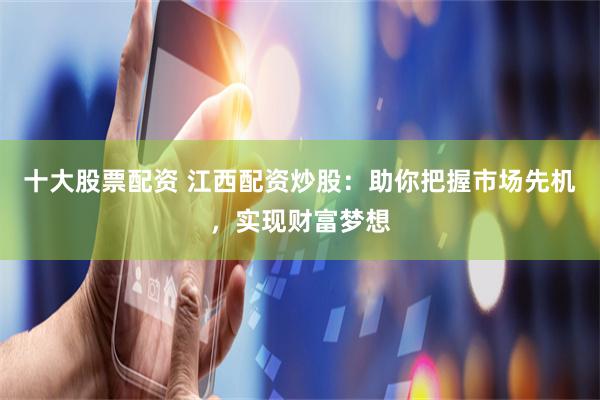 十大股票配资 江西配资炒股：助你把握市场先机，实现财富梦想