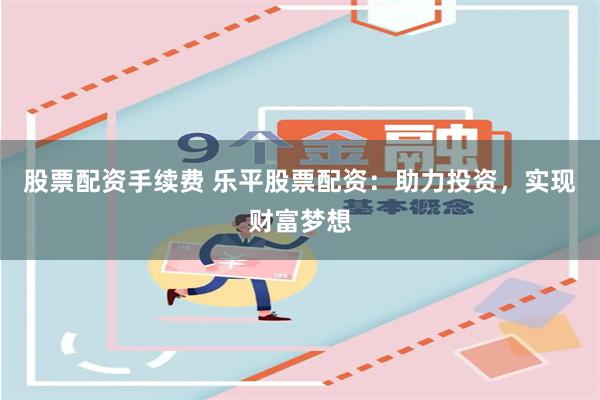 股票配资手续费 乐平股票配资：助力投资，实现财富梦想