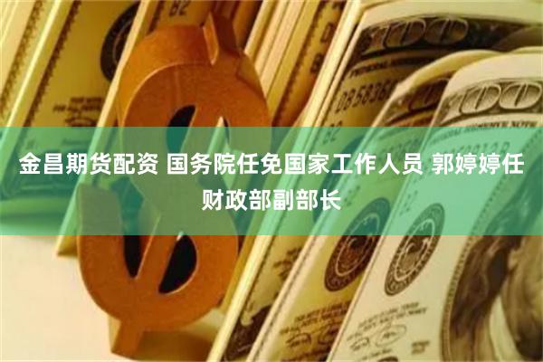 金昌期货配资 国务院任免国家工作人员 郭婷婷任财政部副部长