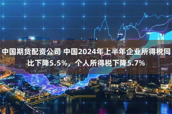 中国期货配资公司 中国2024年上半年企业所得税同比下降5.5%，个人所得税下降5.7%