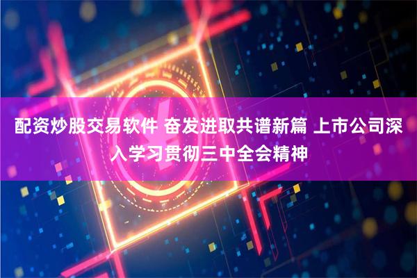 配资炒股交易软件 奋发进取共谱新篇 上市公司深入学习贯彻三中全会精神