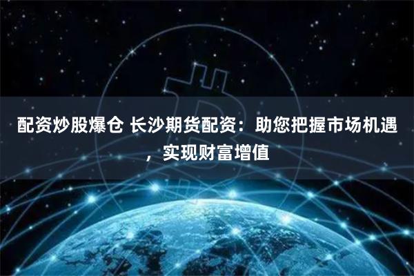 配资炒股爆仓 长沙期货配资：助您把握市场机遇，实现财富增值
