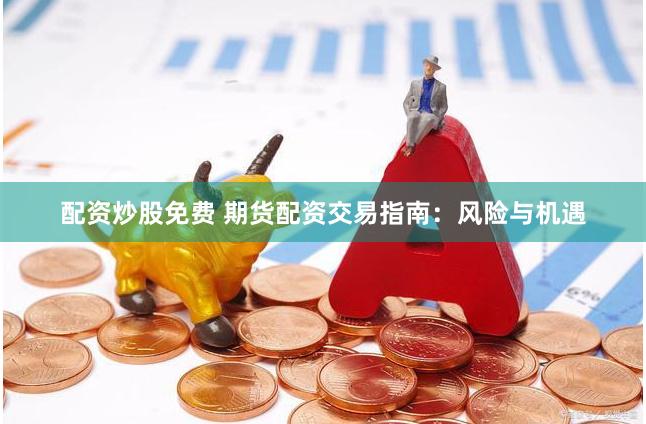配资炒股免费 期货配资交易指南：风险与机遇