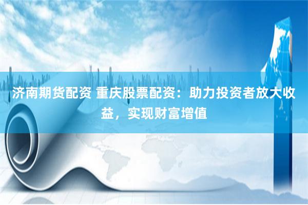 济南期货配资 重庆股票配资：助力投资者放大收益，实现财富增值