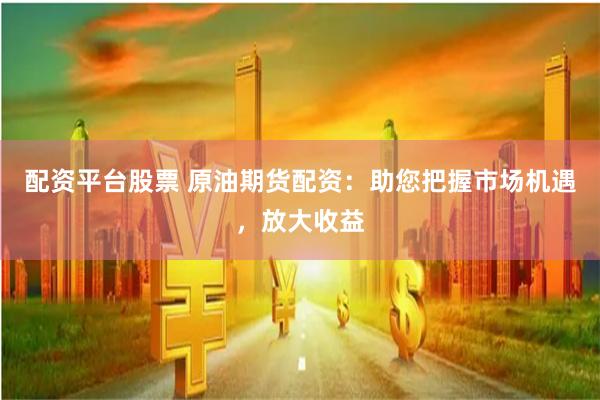 配资平台股票 原油期货配资：助您把握市场机遇，放大收益