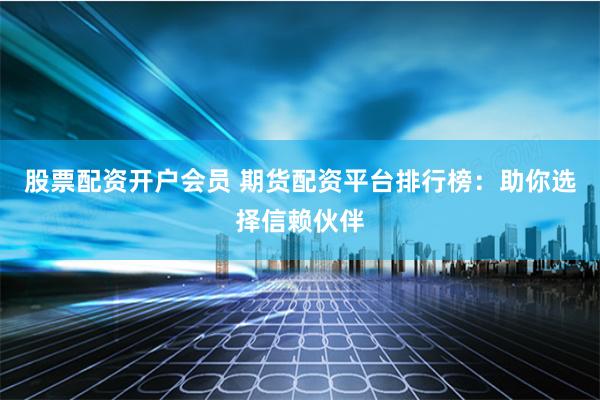 股票配资开户会员 期货配资平台排行榜：助你选择信赖伙伴