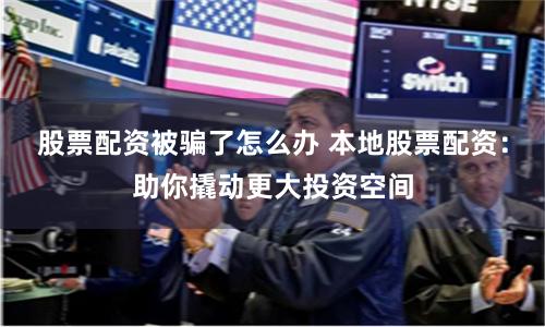 股票配资被骗了怎么办 本地股票配资：助你撬动更大投资空间