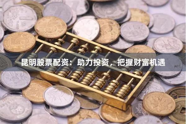 昆明股票配资：助力投资，把握财富机遇