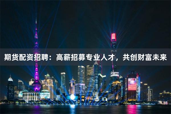 期货配资招聘：高薪招募专业人才，共创财富未来
