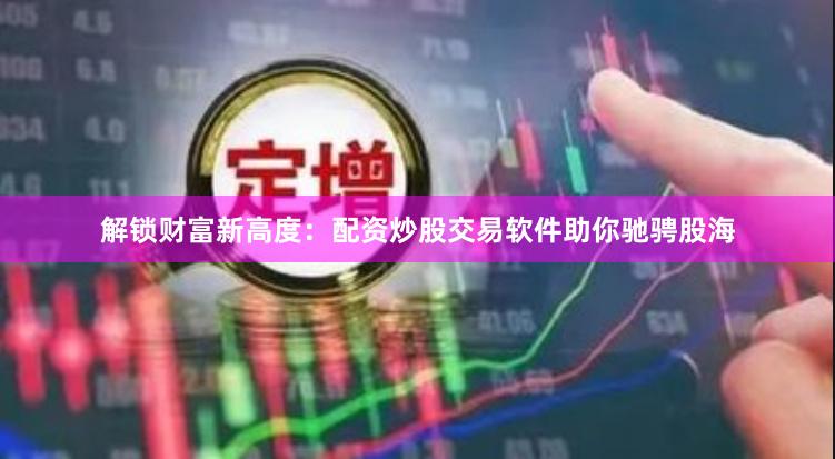解锁财富新高度：配资炒股交易软件助你驰骋股海