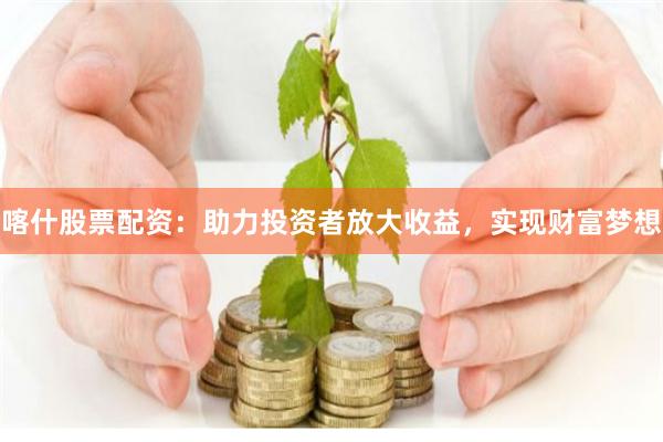 喀什股票配资：助力投资者放大收益，实现财富梦想